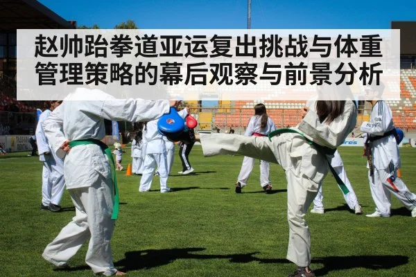 赵帅跆拳道亚运复出挑战与体重管理策略的幕后观察与前景分析 - kaiyun