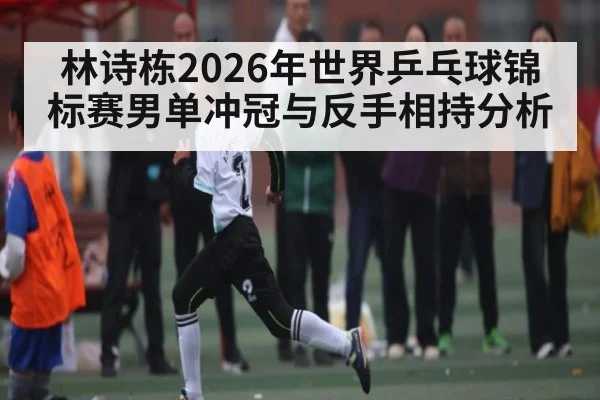 林诗栋2026年世界乒乓球锦标赛男单冲冠与反手相持分析 - kaiyun